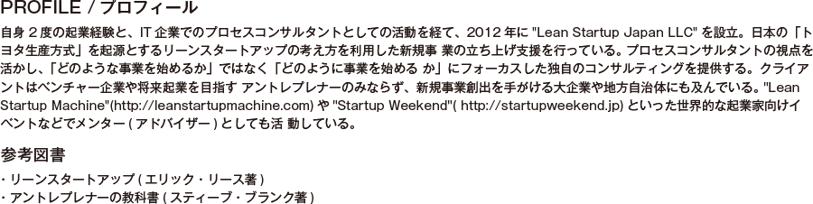 PROFILE/プロフィール/自身2度の起業経験と、IT企業でのプロセスコンサルタントとしての活動を経て、2012年にLean Startup Japan LLCを設立。日本の「トヨタ生産方式」を起源とするリーンスタートアップの考え方を利用した新規事 業の立ち上げ支援を行っている。 プロセスコンサルタントの視点を活かし、「どのような事業を始めるか」ではなく「どのように事業を始める か」にフォーカスした独自のコンサルティングを提供する。クライアントはベンチャー企業や将来起業を目指す アントレプレナーのみならず、新規事業創出を手がける大企業や地方自治体にも及んでいる。 Lean Startup Machine(http://leanstartupmachine.com)やStartup Weekend( http://startupweekend.jp)といった世界的な起業家向けイベントなどでメンター(アドバイザー)としても活 動している。