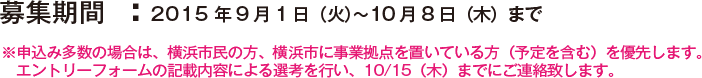 募集期間  ：2015年9月1日（火）〜10月8日（木）まで ※申込み多数の場合は、横浜市民の方、横浜市に事業拠点を置いている方（予定を含む）を優先します。エントリーフォームの記載内容による選考を行い、10/15（木）までにご連絡致します。
